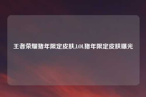 王者荣耀猪年限定皮肤,LOL猪年限定皮肤曝光