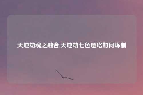 天地劫魂之融合,天地劫七色璎珞如何炼制
