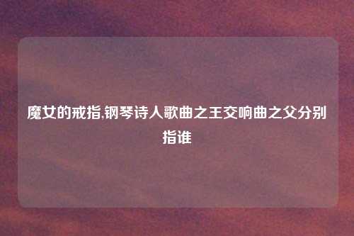 魔女的戒指,钢琴诗人歌曲之王交响曲之父分别指谁