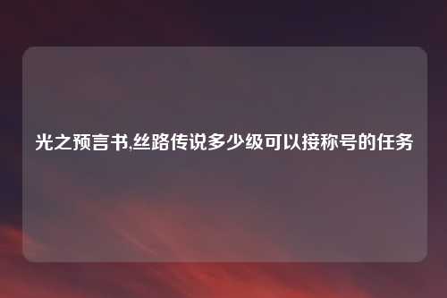 光之预言书,丝路传说多少级可以接称号的任务
