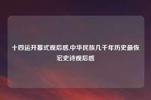 十四运开幕式观后感,中华民族几千年历史最恢宏史诗观后感