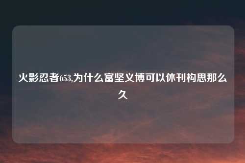 火影忍者653,为什么富坚义博可以休刊构思那么久
