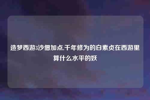 造梦西游3沙僧加点,千年修为的白素贞在西游里算什么水平的妖