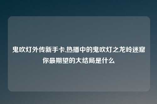 鬼吹灯外传新手卡,热播中的鬼吹灯之龙岭迷窟你最期望的大结局是什么