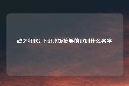 魂之狂欢2,下班吃饭搞笑的歌叫什么名字