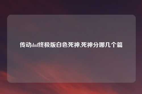 传动dnf终极版白色死神,死神分哪几个篇