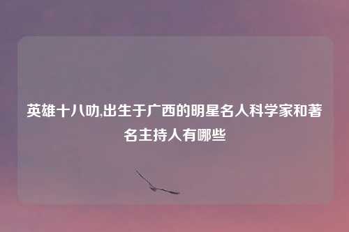 英雄十八叻,出生于广西的明星名人科学家和著名主持人有哪些