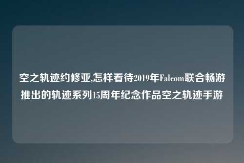 空之轨迹约修亚,怎样看待2019年Falcom联合畅游推出的轨迹系列15周年纪念作品空之轨迹手游