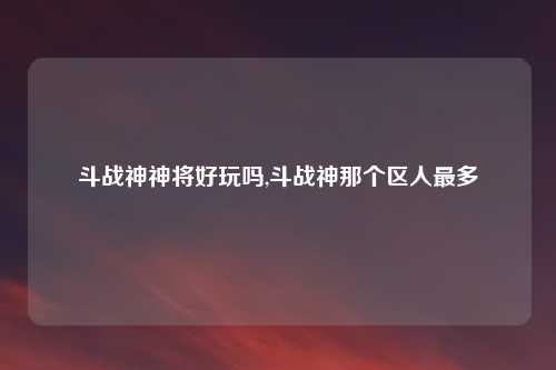 斗战神神将好玩吗,斗战神那个区人最多