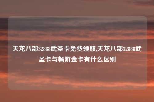 天龙八部32888武圣卡免费领取,天龙八部32888武圣卡与畅游金卡有什么区别