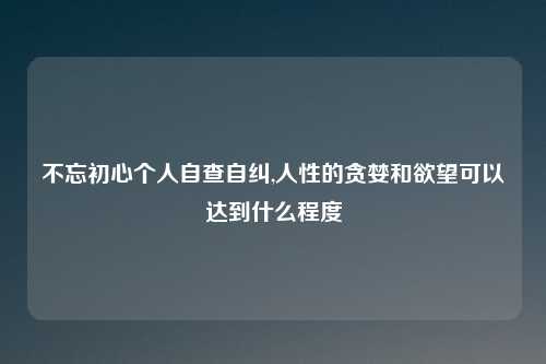不忘初心个人自查自纠,人性的贪婪和欲望可以达到什么程度