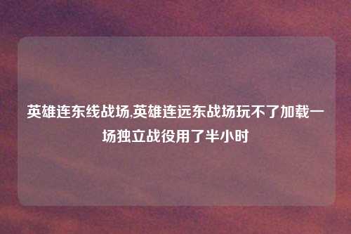 英雄连东线战场,英雄连远东战场玩不了加载一场独立战役用了半小时