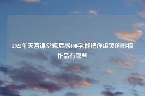2022年天宫课堂观后感400字,能把你虐哭的影视作品有哪些