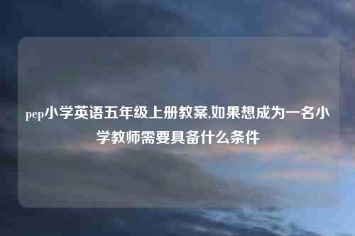 pep小学英语五年级上册教案,如果想成为一名小学教师需要具备什么条件