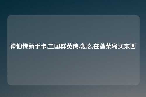 神仙传新手卡,三国群英传7怎么在蓬莱岛买东西