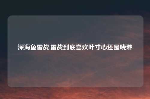深海鱼雷战,雷战到底喜欢叶寸心还是晓琳