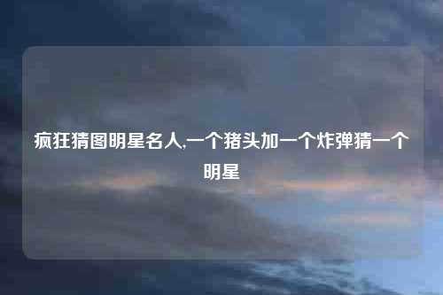 疯狂猜图明星名人,一个猪头加一个炸弹猜一个明星