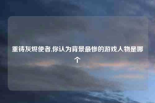 重铸灰烬使者,你认为背景最惨的游戏人物是哪个