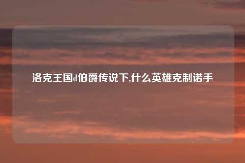 洛克王国d伯爵传说下,什么英雄克制诺手