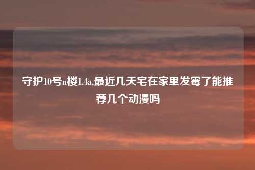守护10号n楼1.4a,最近几天宅在家里发霉了能推荐几个动漫吗