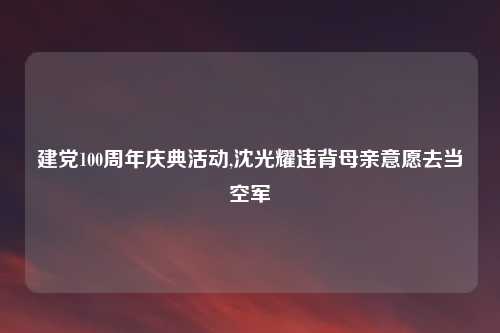 建党100周年庆典活动,沈光耀违背母亲意愿去当空军