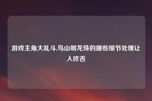 游戏主角大乱斗,鸟山明龙珠的哪些细节处理让人咋舌