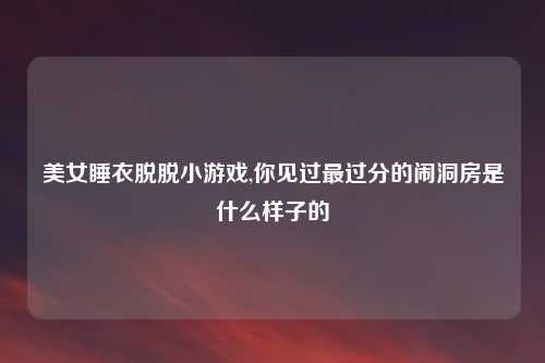 美女睡衣脱脱小游戏,你见过最过分的闹洞房是什么样子的