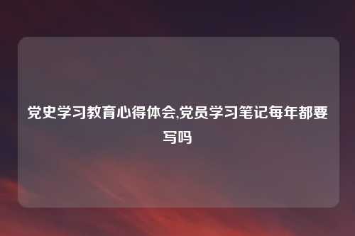 党史学习教育心得体会,党员学习笔记每年都要写吗