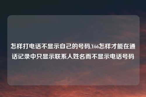 怎样打电话不显示自己的号码,Y66怎样才能在通话记录中只显示联系人姓名而不显示电话号码