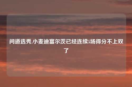 问道选秀,小麦迪富尔茨已经连续5场得分不上双了