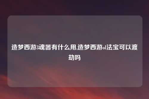造梦西游3魂器有什么用,造梦西游ol法宝可以渡劫吗