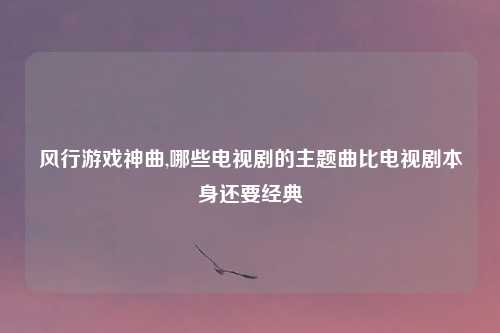 风行游戏神曲,哪些电视剧的主题曲比电视剧本身还要经典