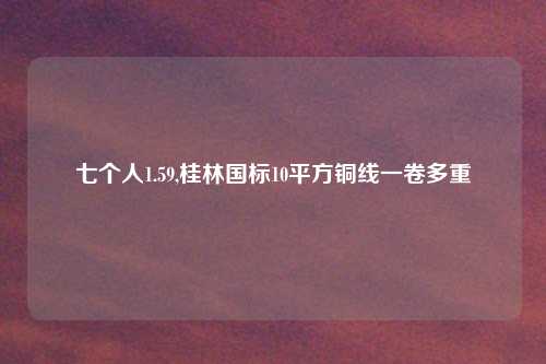 七个人1.59,桂林国标10平方铜线一卷多重