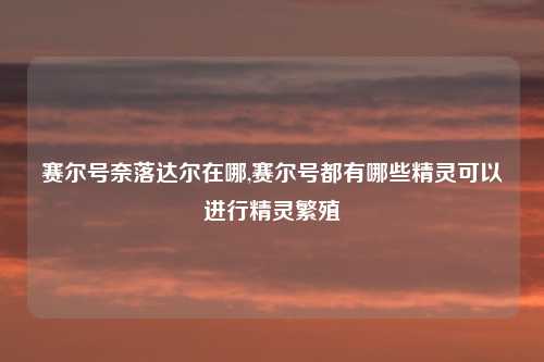 赛尔号奈落达尔在哪,赛尔号都有哪些精灵可以进行精灵繁殖