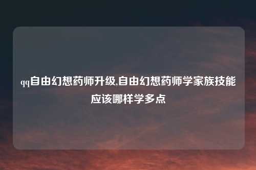 qq自由幻想药师升级,自由幻想药师学家族技能应该哪样学多点