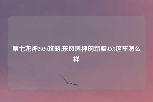 第七龙神2020攻略,东风风神的新款AX7这车怎么样