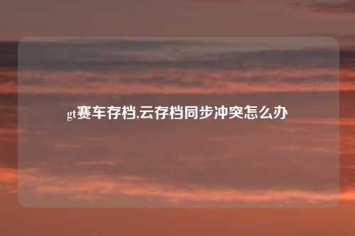 gt赛车存档,云存档同步冲突怎么办
