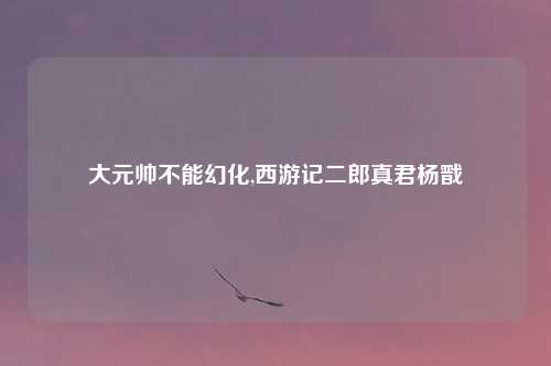 大元帅不能幻化,西游记二郎真君杨戬