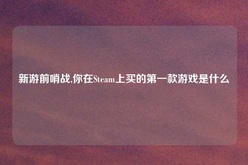 新游前哨战,你在Steam上买的第一款游戏是什么