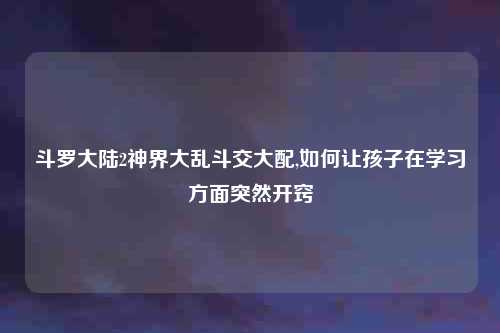 斗罗大陆2神界大乱斗交大配,如何让孩子在学习方面突然开窍