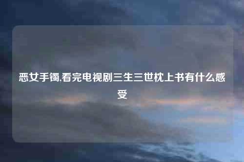 恶女手镯,看完电视剧三生三世枕上书有什么感受