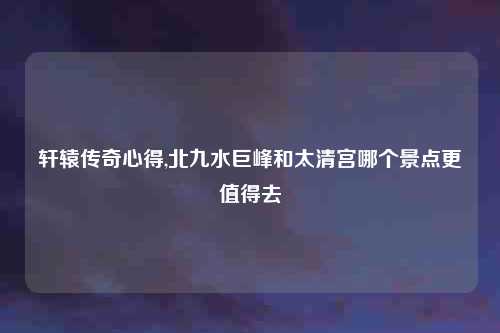 轩辕传奇心得,北九水巨峰和太清宫哪个景点更值得去