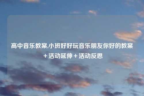 高中音乐教案,小班好好玩音乐朋友你好的教案＋活动延伸＋活动反思