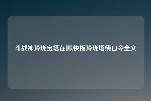 斗战神玲珑宝塔在哪,快板玲珑塔绕口令全文