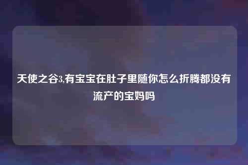 天使之谷3,有宝宝在肚子里随你怎么折腾都没有流产的宝妈吗