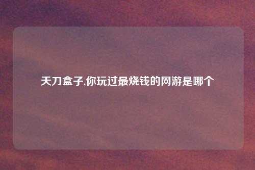 天刀盒子,你玩过最烧钱的网游是哪个