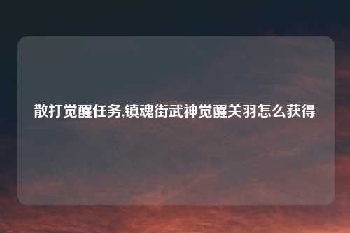 散打觉醒任务,镇魂街武神觉醒关羽怎么获得