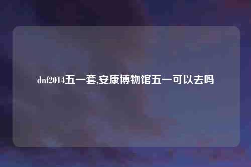 dnf2014五一套,安康博物馆五一可以去吗