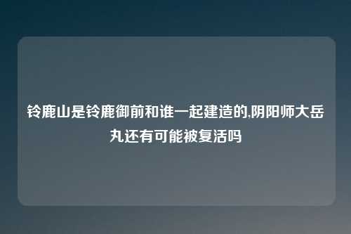 铃鹿山是铃鹿御前和谁一起建造的,阴阳师大岳丸还有可能被复活吗