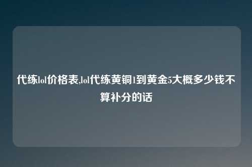 代练lol价格表,lol代练黄铜1到黄金5大概多少钱不算补分的话